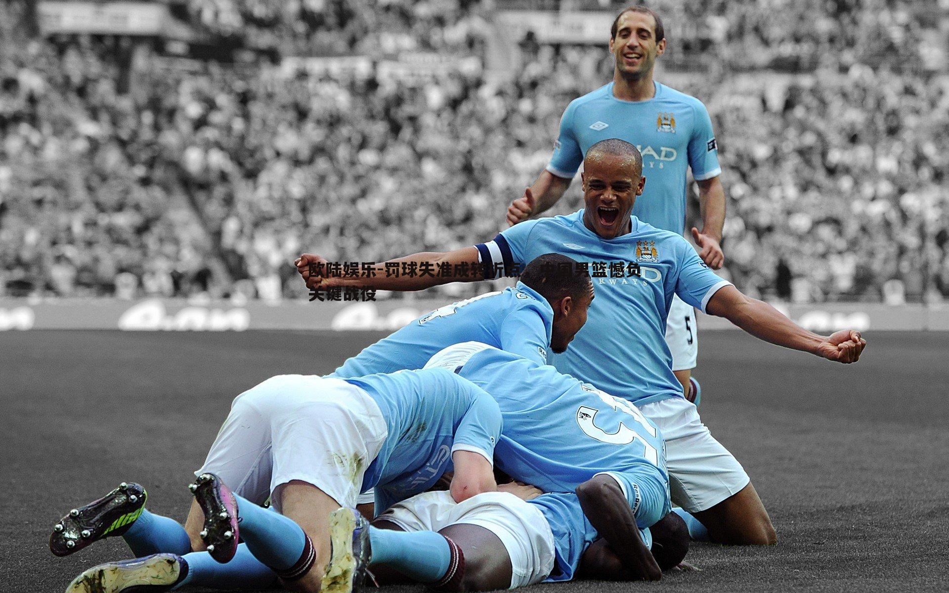 欧陆娱乐-罚球失准成转折点，中国男篮憾负关键战役