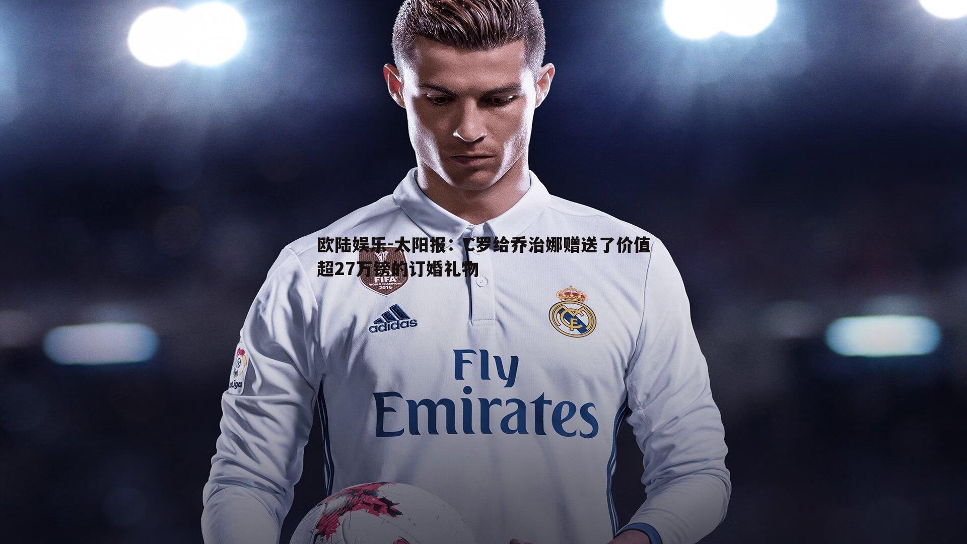 欧陆娱乐-太阳报：C罗给乔治娜赠送了价值超27万镑的订婚礼物